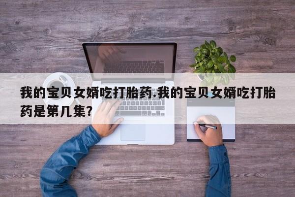 流产药微信我的宝贝女婿吃打胎药.我的宝贝女婿吃打胎药是第几集?