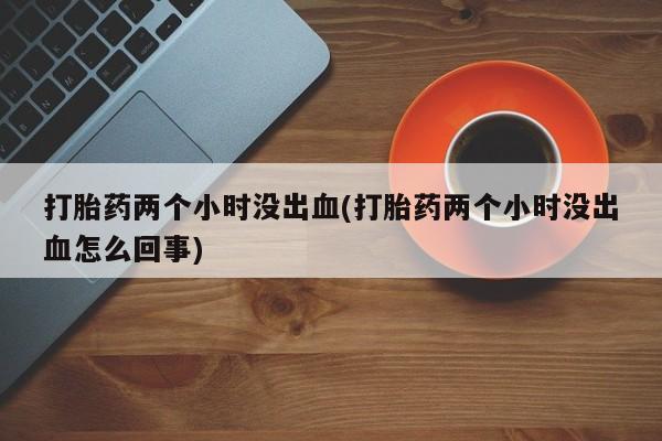 流产药微信打胎药两个小时没出血(打胎药两个小时没出血怎么回事)