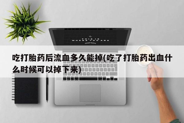 流产药微信吃打胎药后流血多久能掉(吃了打胎药出血什么时候可以掉下来)