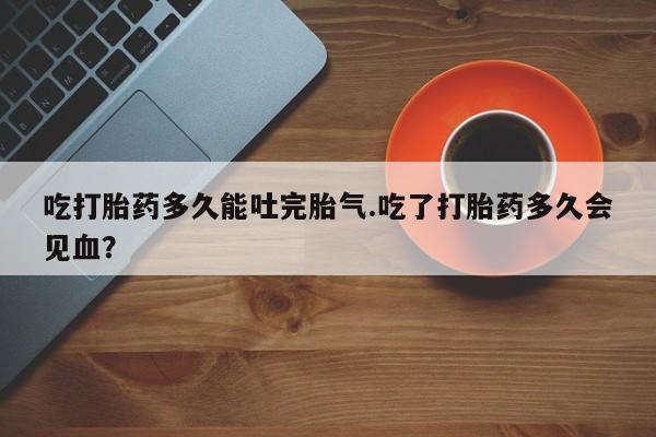 流产药微信吃打胎药多久能吐完胎气.吃了打胎药多久会见血?