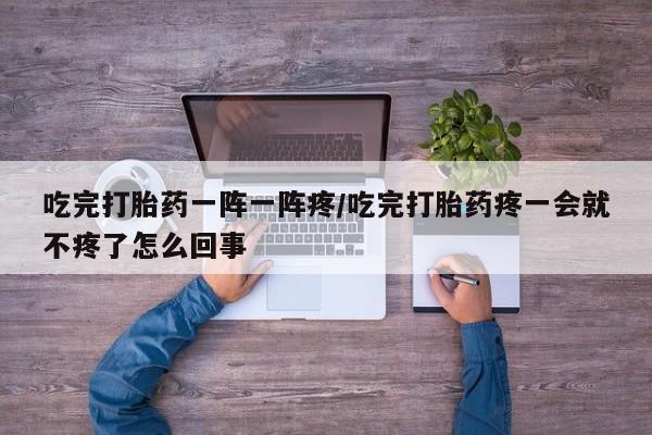 流产药微信吃完打胎药一阵一阵疼/吃完打胎药疼一会就不疼了怎么回事