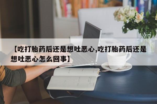 流产药微信【吃打胎药后还是想吐恶心,吃打胎药后还是想吐恶心怎么回事】