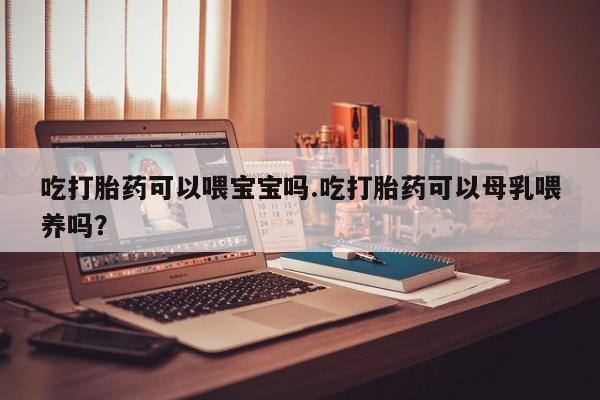 流产药微信吃打胎药可以喂宝宝吗.吃打胎药可以母乳喂养吗？