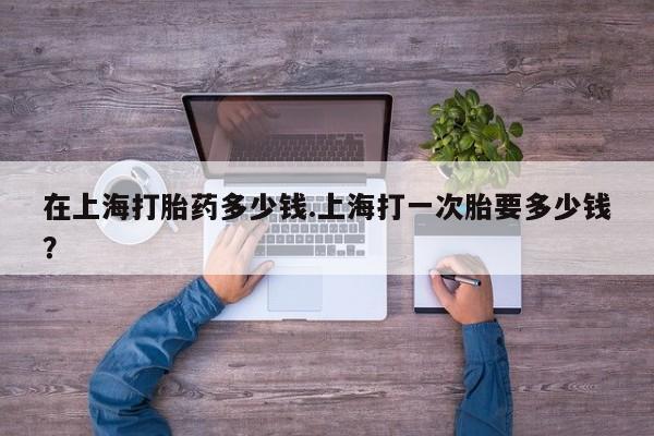 流产药微信在上海打胎药多少钱.上海打一次胎要多少钱？
