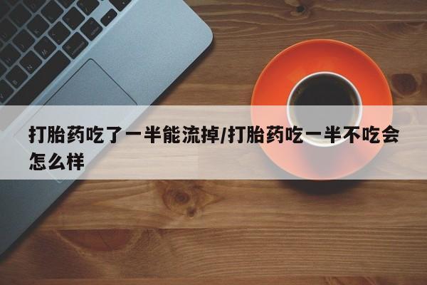 流产药微信打胎药吃了一半能流掉/打胎药吃一半不吃会怎么样