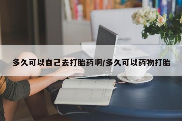 流产药微信多久可以自己去打胎药啊/多久可以药物打胎