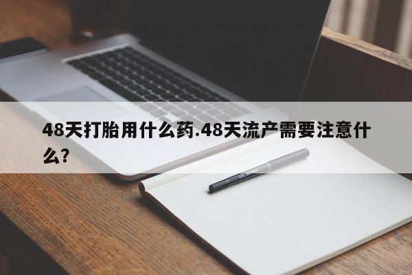 流产药微信48天打胎用什么药.48天流产需要注意什么？