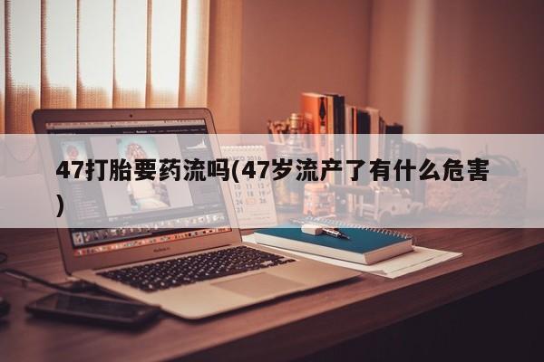流产药微信47打胎要药流吗(47岁流产了有什么危害)