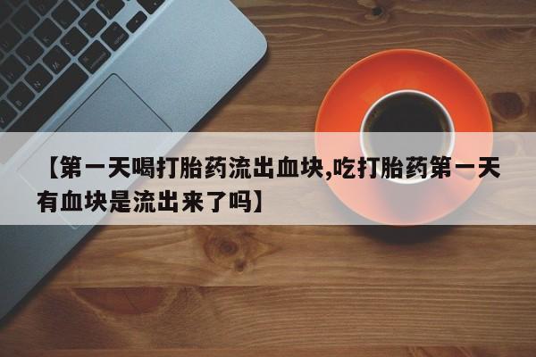 流产药微信【第一天喝打胎药流出血块,吃打胎药第一天有血块是流出来了吗】