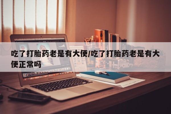 流产药微信吃了打胎药老是有大便/吃了打胎药老是有大便正常吗