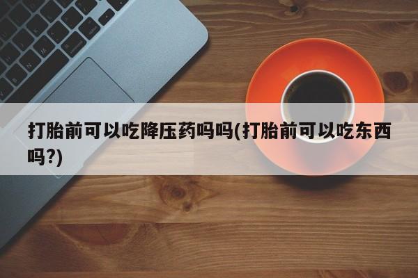 流产药微信打胎前可以吃降压药吗吗(打胎前可以吃东西吗?)