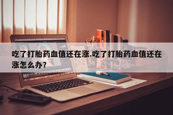 流产药微信吃了打胎药血值还在涨.吃了打胎药血值还在涨怎么办？