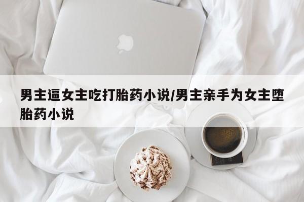流产药微信男主逼女主吃打胎药小说/男主亲手为女主堕胎药小说