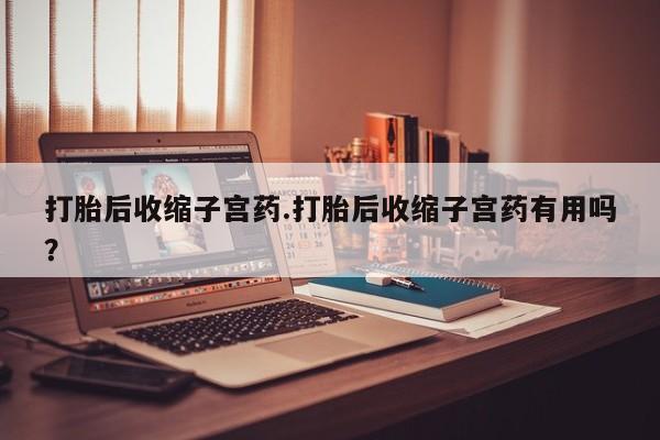 流产药微信打胎后收缩子宫药.打胎后收缩子宫药有用吗？