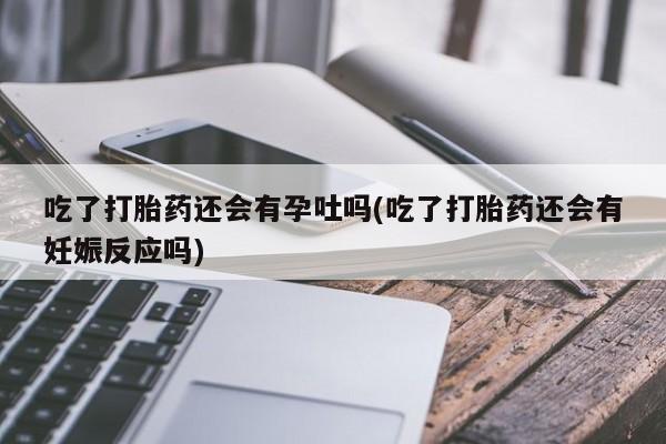 流产药微信吃了打胎药还会有孕吐吗(吃了打胎药还会有妊娠反应吗)