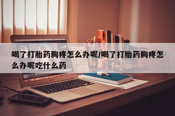 流产药微信喝了打胎药胸疼怎么办呢/喝了打胎药胸疼怎么办呢吃什么药