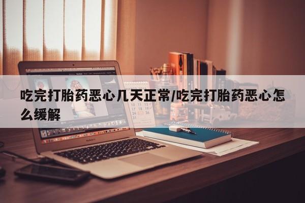 流产药微信吃完打胎药恶心几天正常/吃完打胎药恶心怎么缓解
