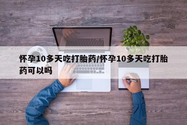 流产药微信怀孕10多天吃打胎药/怀孕10多天吃打胎药可以吗
