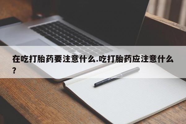 流产药微信在吃打胎药要注意什么.吃打胎药应注意什么？