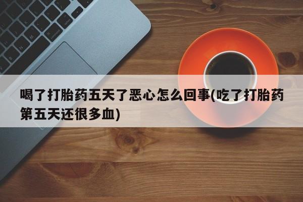 流产药微信喝了打胎药五天了恶心怎么回事(吃了打胎药第五天还很多血)