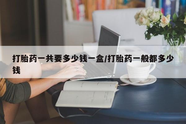 流产药微信打胎药一共要多少钱一盒/打胎药一般都多少钱