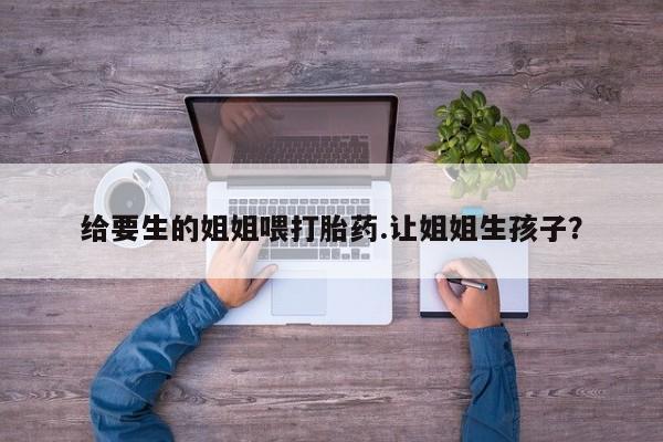 流产药微信给要生的姐姐喂打胎药.让姐姐生孩子？