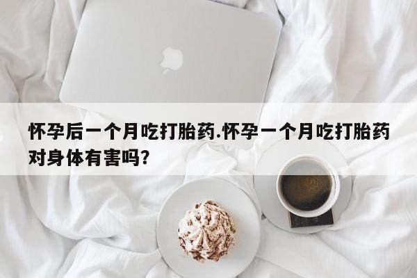 流产药微信怀孕后一个月吃打胎药.怀孕一个月吃打胎药对身体有害吗？