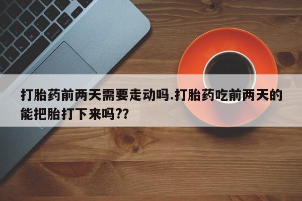 流产药微信打胎药前两天需要走动吗.打胎药吃前两天的能把胎打下来吗?？