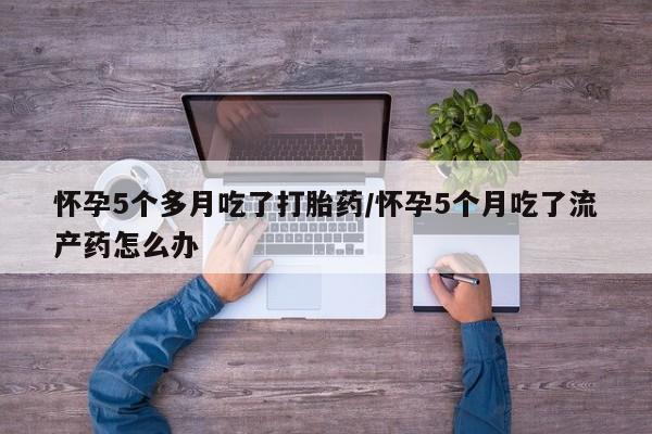 流产药微信怀孕5个多月吃了打胎药/怀孕5个月吃了流产药怎么办