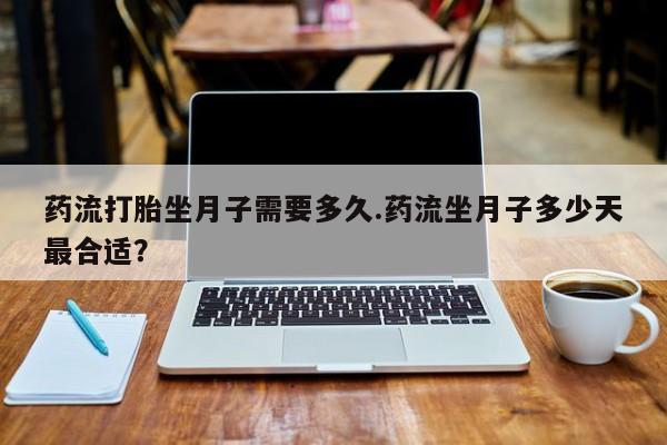 流产药微信药流打胎坐月子需要多久.药流坐月子多少天最合适？