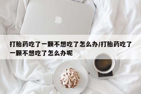 流产药微信打胎药吃了一颗不想吃了怎么办/打胎药吃了一颗不想吃了怎么办呢