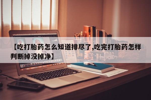 流产药微信【吃打胎药怎么知道排尽了,吃完打胎药怎样判断掉没掉净】