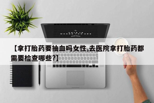 流产药微信【拿打胎药要抽血吗女性,去医院拿打胎药都需要检查哪些?】