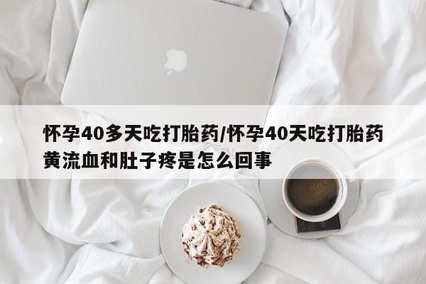 流产药微信怀孕40多天吃打胎药/怀孕40天吃打胎药黄流血和肚子疼是怎么回事