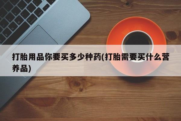 流产药微信打胎用品你要买多少种药(打胎需要买什么营养品)