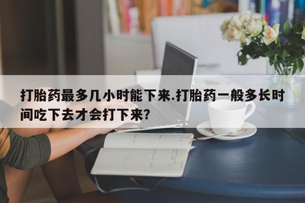 流产药微信打胎药最多几小时能下来.打胎药一般多长时间吃下去才会打下来？