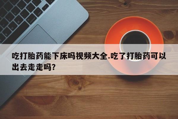 流产药微信吃打胎药能下床吗视频大全.吃了打胎药可以出去走走吗？