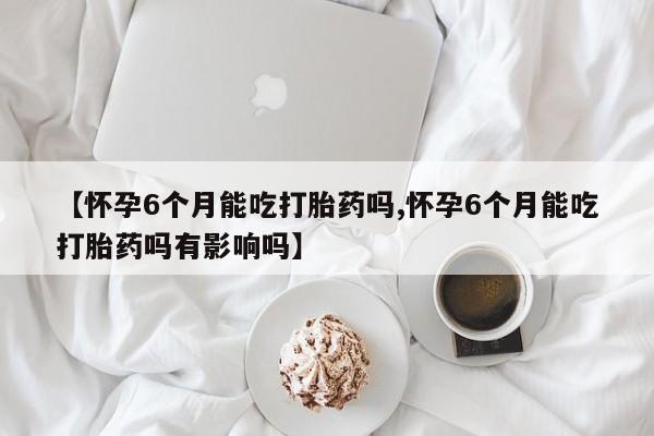 流产药微信【怀孕6个月能吃打胎药吗,怀孕6个月能吃打胎药吗有影响吗】