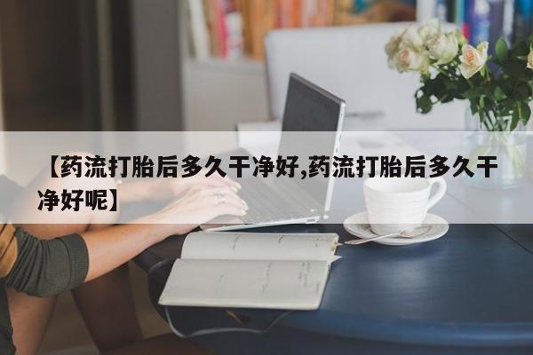 流产药微信【药流打胎后多久干净好,药流打胎后多久干净好呢】