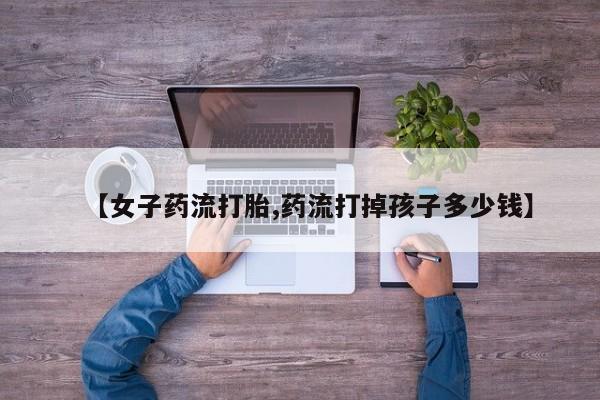 流产药微信【女子药流打胎,药流打掉孩子多少钱】