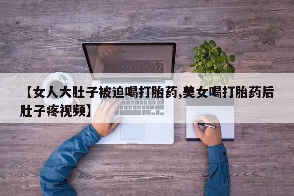 流产药微信【女人大肚子被迫喝打胎药,美女喝打胎药后肚子疼视频】