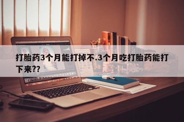 流产药微信打胎药3个月能打掉不.3个月吃打胎药能打下来?？