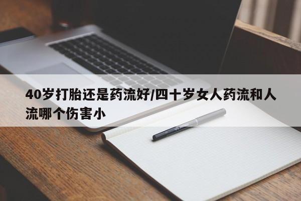 流产药微信40岁打胎还是药流好/四十岁女人药流和人流哪个伤害小