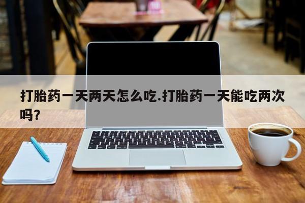 流产药微信打胎药一天两天怎么吃.打胎药一天能吃两次吗?