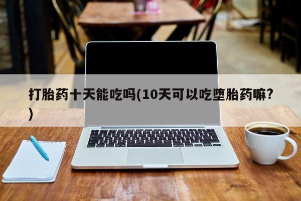 流产药微信打胎药十天能吃吗(10天可以吃堕胎药嘛?)