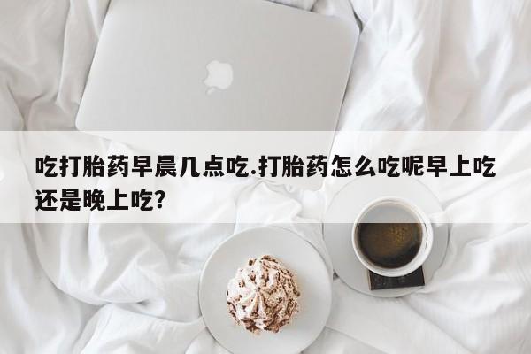 流产药微信吃打胎药早晨几点吃.打胎药怎么吃呢早上吃还是晚上吃？