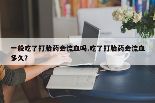流产药微信一般吃了打胎药会流血吗.吃了打胎药会流血多久？