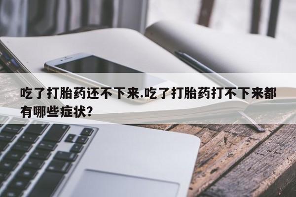 流产药微信吃了打胎药还不下来.吃了打胎药打不下来都有哪些症状？