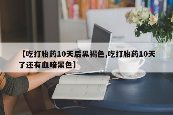流产药微信【吃打胎药10天后黑褐色,吃打胎药10天了还有血暗黑色】