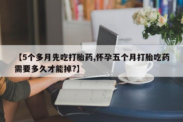流产药微信【5个多月先吃打胎药,怀孕五个月打胎吃药需要多久才能掉?】